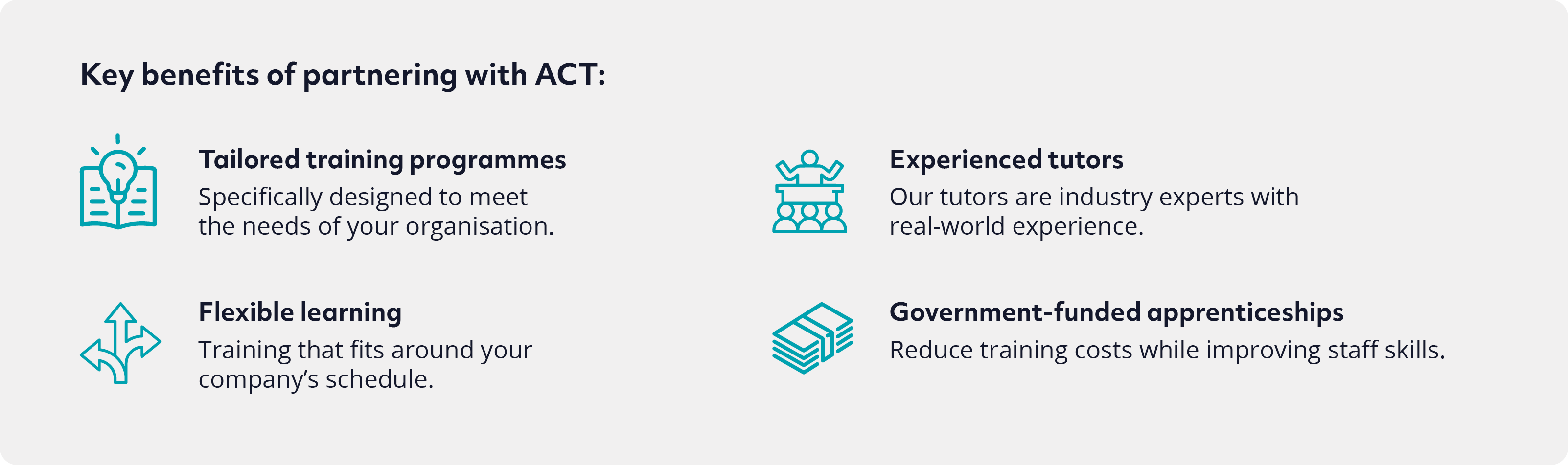 Key benefits of partnering with ACT Tailored training programmes. Specifically designed to meet the needs of your organisation. Flexible learning. Training that fits around your company’s schedule. Experienced tutors. Our tutors are industry experts with real-world experience Government-funded courses. Reduce training costs while improving skills